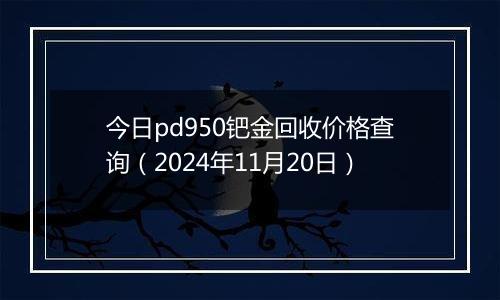 今日pd950钯金回收价格查询(2024年11月20日)