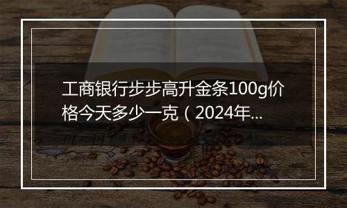 工商银行步步高升金条100g价格今天多少一克(2024年11月20日)
