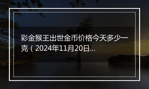 彩金猴王出世金币价格今天多少一克(2024年11月20日)