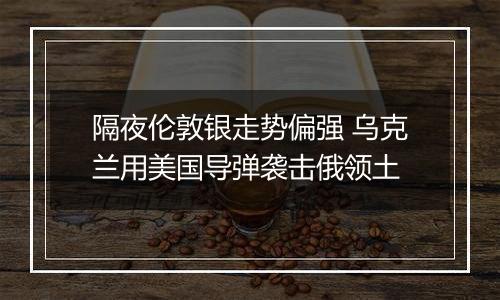 隔夜伦敦银走势偏强 乌克兰用美国导弹袭击俄领土