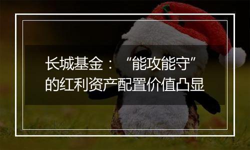 长城基金:“能攻能守”的红利资产配置价值凸显