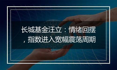 长城基金汪立:情绪回摆,指数进入宽幅震荡周期
