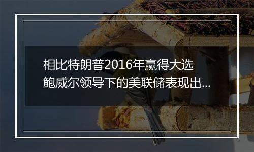 相比特朗普2016年赢得大选 鲍威尔领导下的美联储表现出惊人的谨慎