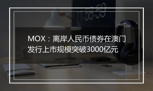 MOX:离岸人民币债券在澳门发行上市规模突破3000亿元