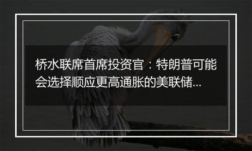 桥水联席首席投资官:特朗普可能会选择顺应更高通胀的美联储主席人选