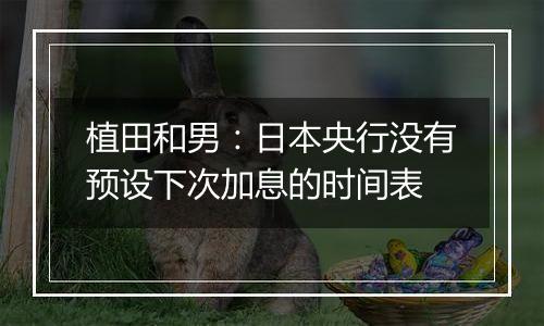 植田和男:日本央行没有预设下次加息的时间表