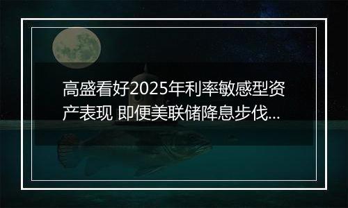 高盛看好2025年利率敏感型资产表现 即便美联储降息步伐或放缓