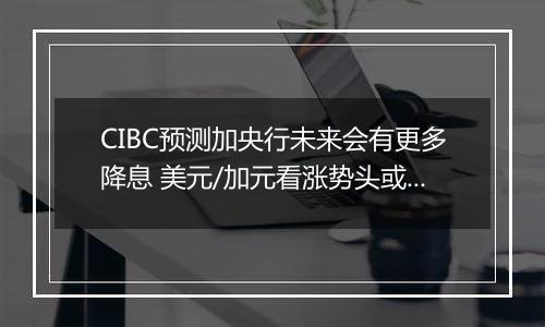 CIBC预测加央行未来会有更多降息 美元/加元看涨势头或开始转变