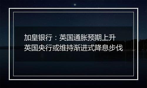 加皇银行:英国通胀预期上升 英国央行或维持渐进式降息步伐
