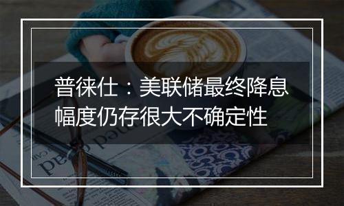 普徕仕:美联储最终降息幅度仍存很大不确定性