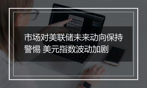 市场对美联储未来动向保持警惕 美元指数波动加剧
