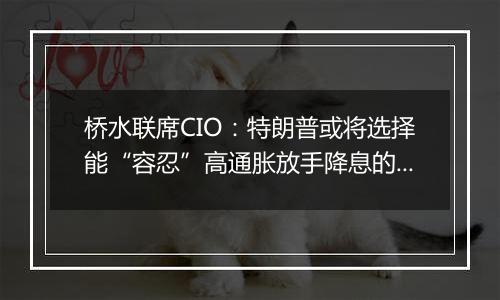 桥水联席CIO:特朗普或将选择能“容忍”高通胀放手降息的美联储主席