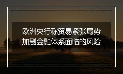 欧洲央行称贸易紧张局势加剧金融体系面临的风险