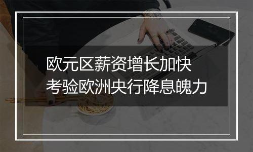 欧元区薪资增长加快 考验欧洲央行降息魄力