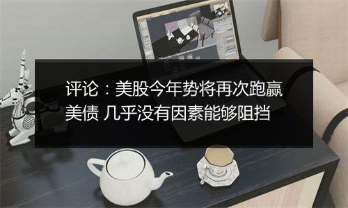 评论:美股今年势将再次跑赢美债 几乎没有因素能够阻挡