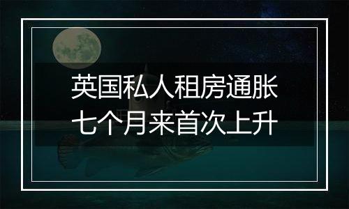 英国私人租房通胀七个月来首次上升