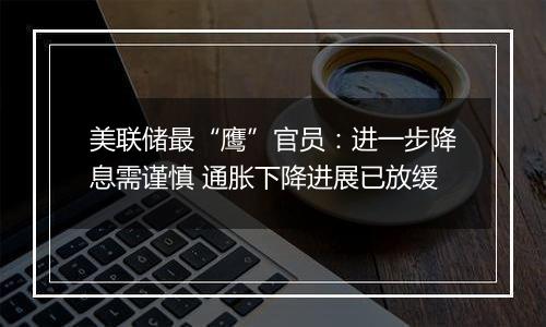 美联储最“鹰”官员:进一步降息需谨慎 通胀下降进展已放缓