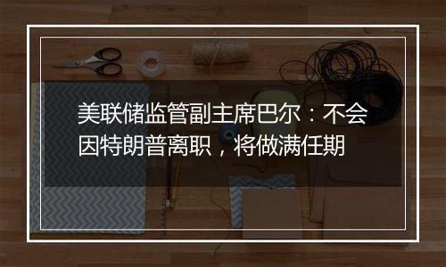 美联储监管副主席巴尔:不会因特朗普离职,将做满任期