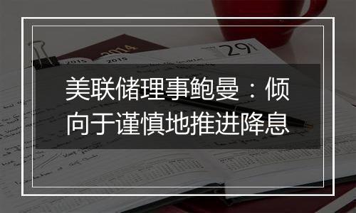 美联储理事鲍曼:倾向于谨慎地推进降息
