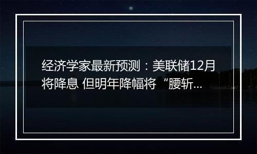经济学家最新预测:美联储12月将降息 但明年降幅将“腰斩”