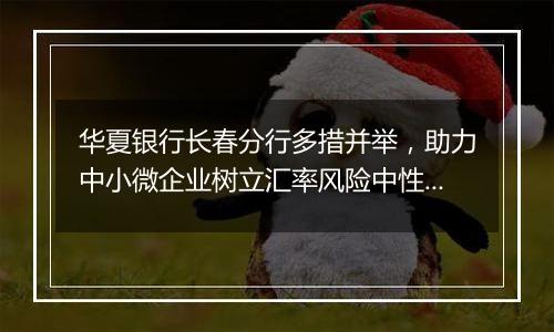 华夏银行长春分行多措并举,助力中小微企业树立汇率风险中性理念