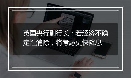 英国央行副行长:若经济不确定性消除,将考虑更快降息