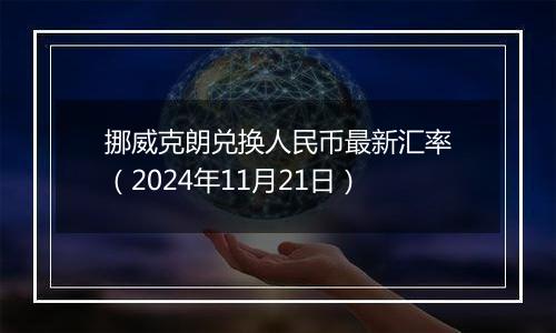 挪威克朗兑换人民币最新汇率(2024年11月21日)