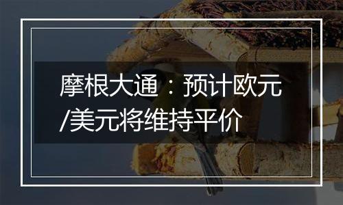 摩根大通:预计欧元/美元将维持平价