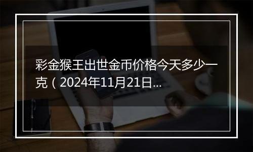 彩金猴王出世金币价格今天多少一克(2024年11月21日)