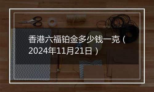 香港六福铂金多少钱一克（2024年11月21日）