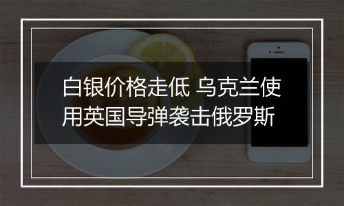 白银价格走低 乌克兰使用英国导弹袭击俄罗斯