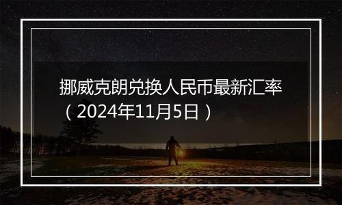 挪威克朗兑换人民币最新汇率(2024年11月5日)