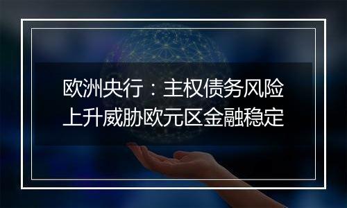 欧洲央行:主权债务风险上升威胁欧元区金融稳定