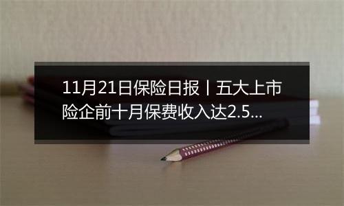 11月21日保险日报丨五大上市险企前十月保费收入达2.52万亿元!保险代理人奋战“开门红”