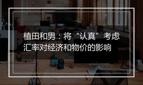植田和男:将“认真”考虑汇率对经济和物价的影响