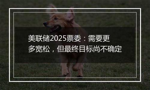 美联储2025票委:需要更多宽松,但最终目标尚不确定