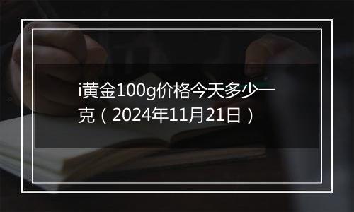 i黄金100g价格今天多少一克（2024年11月21日）