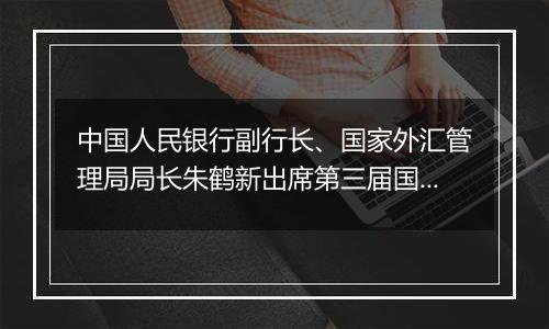 中国人民银行副行长、国家外汇管理局局长朱鹤新出席第三届国际金融领袖投资峰会