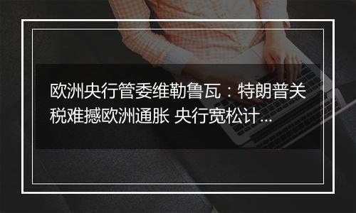 欧洲央行管委维勒鲁瓦:特朗普关税难撼欧洲通胀 央行宽松计划不变