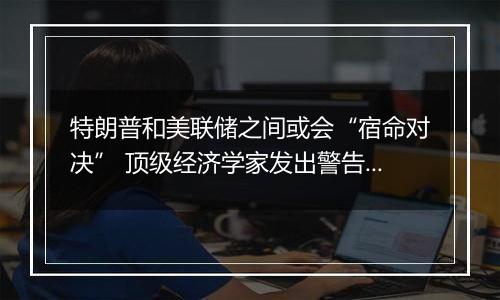 特朗普和美联储之间或会“宿命对决” 顶级经济学家发出警告!
