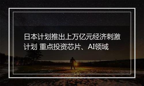 日本计划推出上万亿元经济刺激计划 重点投资芯片、AI领域