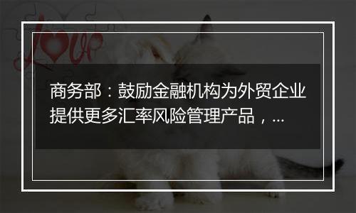 商务部:鼓励金融机构为外贸企业提供更多汇率风险管理产品,帮助企业提升汇率风险管理水平