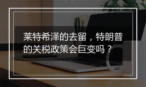 莱特希泽的去留,特朗普的关税政策会巨变吗?
