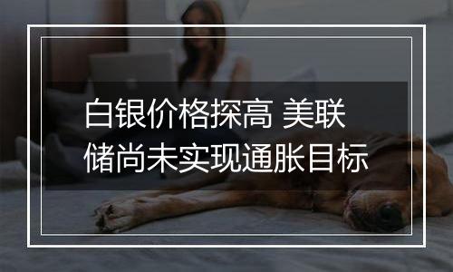 白银价格探高 美联储尚未实现通胀目标