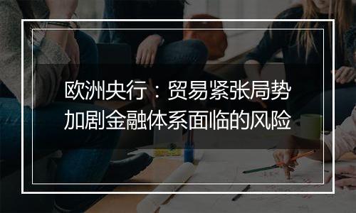 欧洲央行:贸易紧张局势加剧金融体系面临的风险
