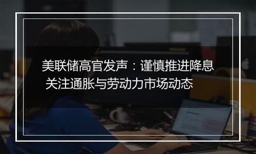 美联储高官发声:谨慎推进降息 关注通胀与劳动力市场动态