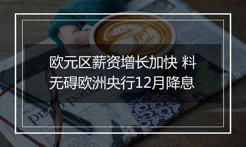 欧元区薪资增长加快 料无碍欧洲央行12月降息