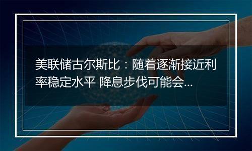 美联储古尔斯比:随着逐渐接近利率稳定水平 降息步伐可能会放缓