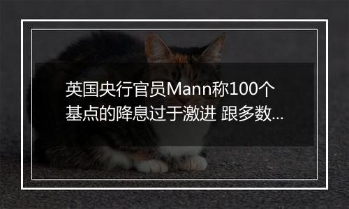 英国央行官员Mann称100个基点的降息过于激进 跟多数同僚看法相左