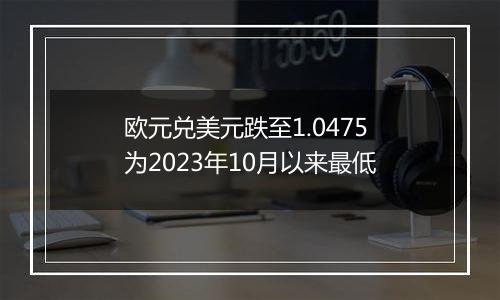 欧元兑美元跌至1.0475 为2023年10月以来最低